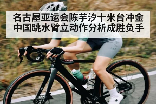 名古屋亚运会陈芋汐十米台冲金 中国跳水臂立动作分析成胜负手